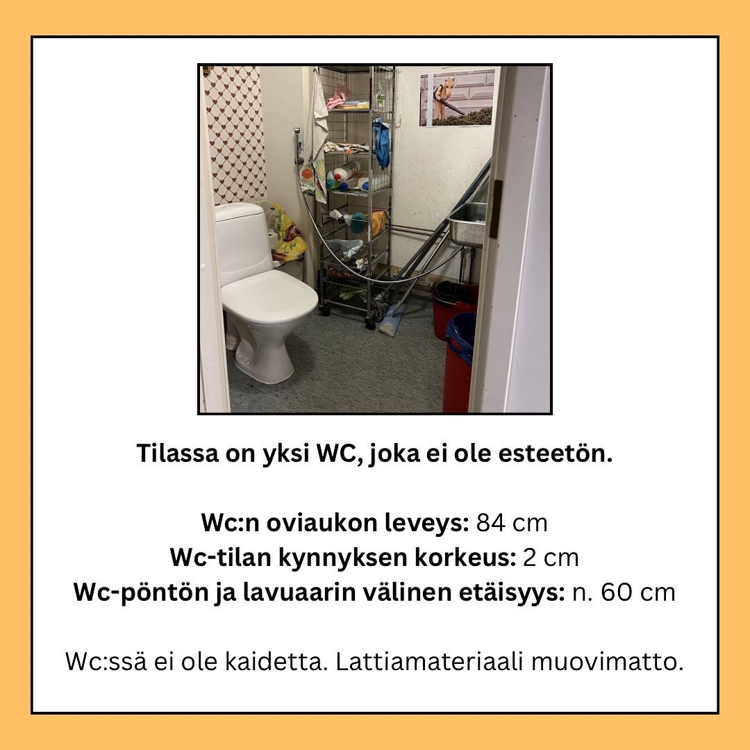 Tilassa on yksi WC, joka ei ole esteetön. Wc:n oviaukon leveys: 84 cm | Wc-tilan kynnyksen korkeus: 2 cm | Wc-pöntön ja lavuaarin vällinen etäisyys: n. 60 cm | Wc:ssä ei ole kaidetta. Lattiamateriaali muovimatto.